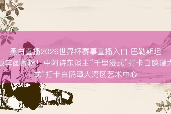 黑白直播2026世界杯赛事直播入口 巴勒斯坦诗东谈主被木版年画圈粉！中阿诗东谈主“千里浸式”打卡白鹅潭大湾区艺术中心