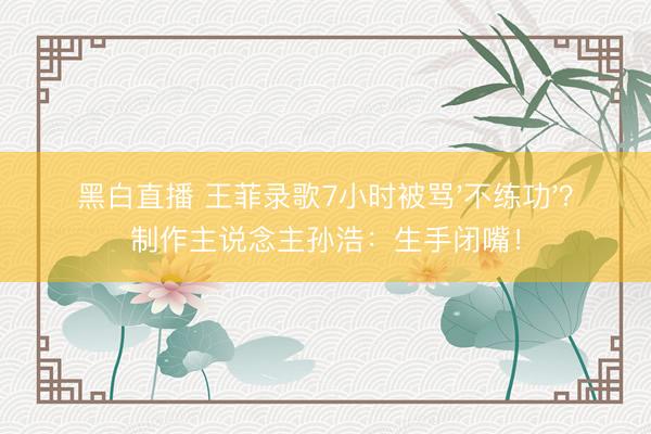 黑白直播 王菲录歌7小时被骂'不练功'？制作主说念主孙浩：生手闭嘴！
