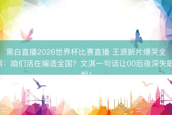 黑白直播2026世界杯比赛直播 王源新片爆哭全网：咱们活在编造全国？文淇一句话让00后夜深失眠！