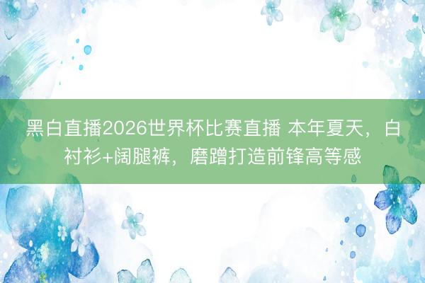 黑白直播2026世界杯比赛直播 本年夏天，白衬衫+阔腿裤，磨蹭打造前锋高等感