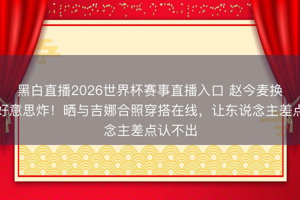 黑白直播2026世界杯赛事直播入口 赵今麦换长鬈发好意思炸！晒与吉娜合照穿搭在线，让东说念主差点认不出