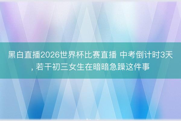 黑白直播2026世界杯比赛直播 中考倒计时3天, 若干初三女生在暗暗急躁这件事