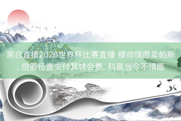 黑白直播2026世界杯比赛直播 穆帅情愿卖帕斯, 但要径直支付其转会费, 科莫当今不情愿