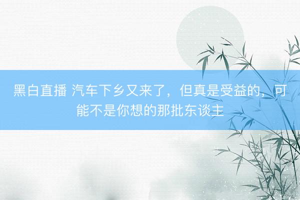 黑白直播 汽车下乡又来了,但真是受益的,可能不是你想的那批东谈主