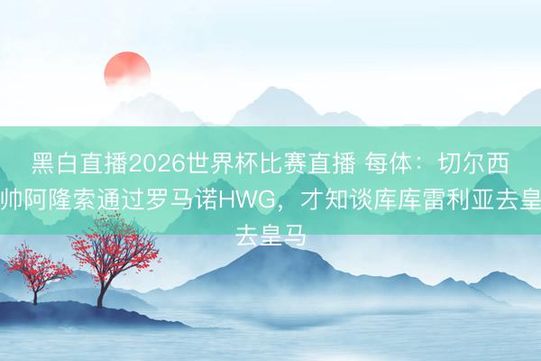 黑白直播2026世界杯比赛直播 每体:切尔西新帅阿隆索通过罗马诺HWG,才知谈库库雷利亚去皇马