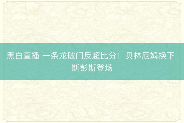 黑白直播 一条龙破门反超比分!贝林厄姆换下 斯彭斯登场