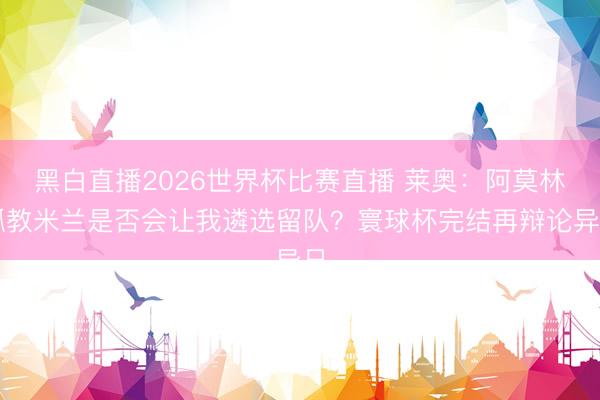 黑白直播2026世界杯比赛直播 莱奥:阿莫林抓教米兰是否会让我遴选留队?寰球杯完结再辩论异日
