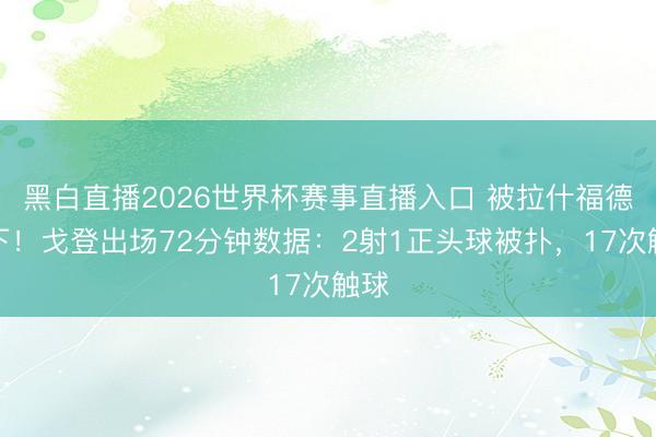 黑白直播2026世界杯赛事直播入口 被拉什福德换下！戈登出场72分钟数据：2射1正头球被扑，17次触球