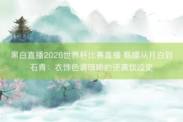 黑白直播2026世界杯比赛直播 甄嬛从月白到石青:衣饰色调暗喻的逆袭饮泣史