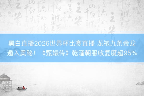 黑白直播2026世界杯比赛直播 龙袍九条金龙遁入奥秘!《甄嬛传》乾隆朝服收复度超95%