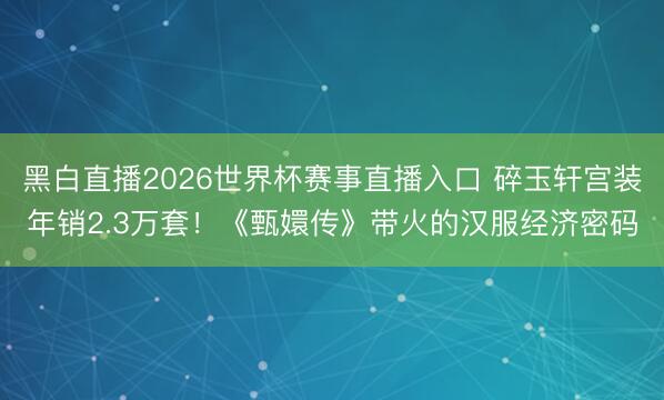 黑白直播2026世界杯赛事直播入口 碎玉轩宫装年销2.3万套!《甄嬛传》带火的汉服经济密码