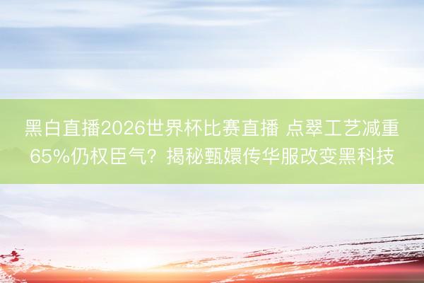 黑白直播2026世界杯比赛直播 点翠工艺减重65%仍权臣气?揭秘甄嬛传华服改变黑科技