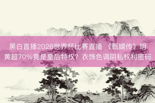 黑白直播2026世界杯比赛直播 《甄嬛传》明黄超70%竟是皇后特权？衣饰色调阴私权利密码